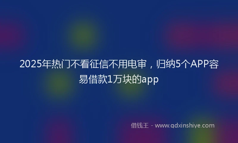 2025年热门不看征信不用电审，归纳5个APP容易借款1万块的app