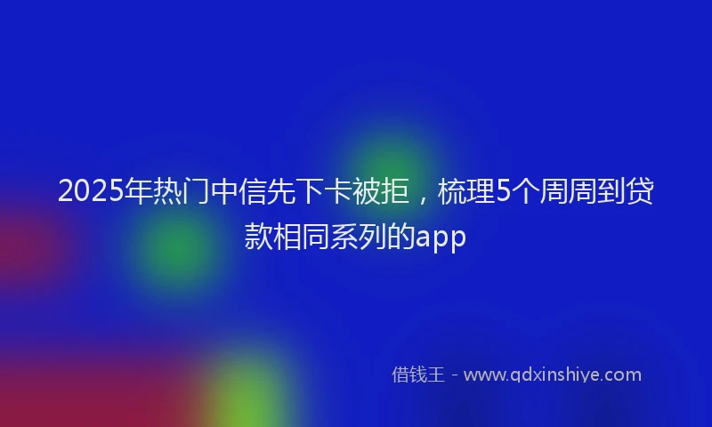 2025年热门中信先下卡被拒，梳理5个周周到贷款相同系列的app