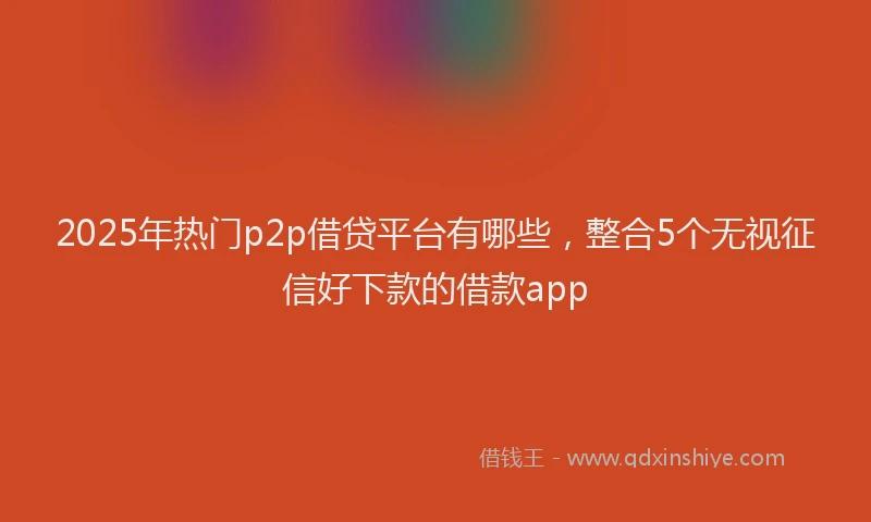2025年热门p2p借贷平台有哪些，整合5个无视征信好下款的借款app