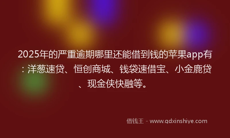 2025年的严重逾期哪里还能借到钱的苹果app有：洋葱速贷、恒创商城、钱袋速借宝、小金鹿贷、现金侠快融等。