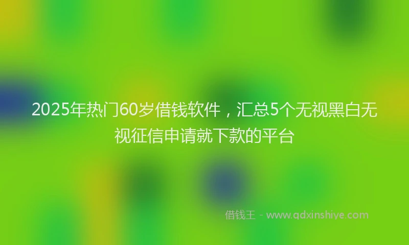 2025年热门60岁借钱软件，汇总5个无视黑白无视征信申请就下款的平台