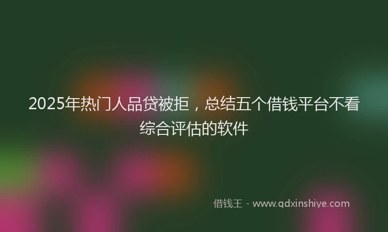 2025年热门人品贷被拒，总结五个借钱平台不看综合评估的软件