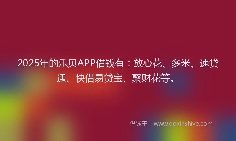 2025年的乐贝APP借钱有：放心花、多米、速贷通、快借易贷宝、聚财花等。