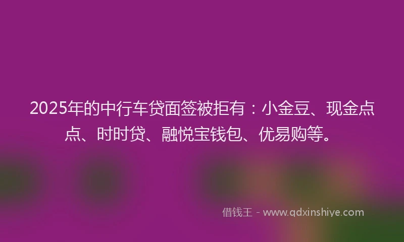 2025年的中行车贷面签被拒有：小金豆、现金点点、时时贷、融悦宝钱包、优易购等。