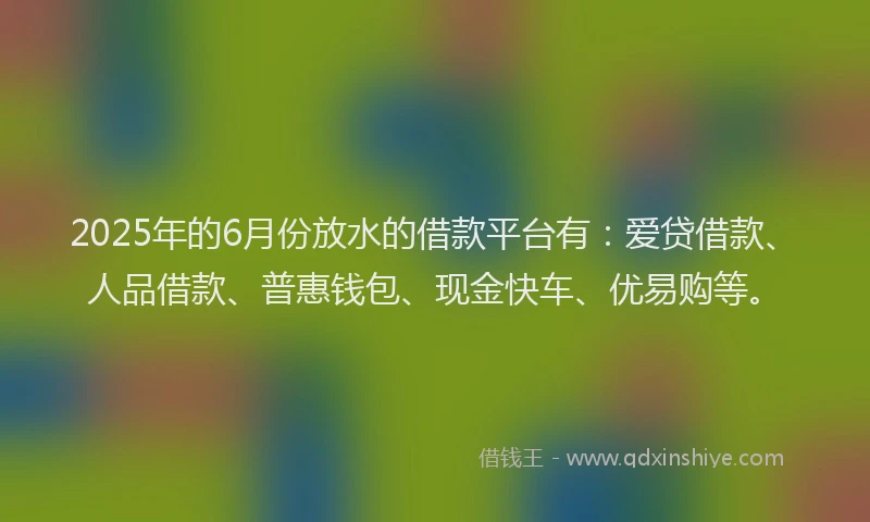 2025年的6月份放水的借款平台有：爱贷借款、人品借款、普惠钱包、现金快车、优易购等。