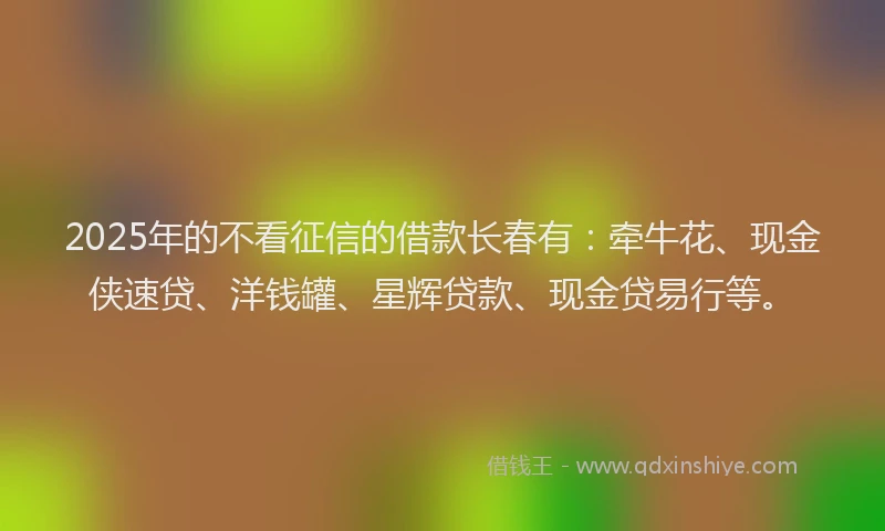 2025年的不看征信的借款长春有：牵牛花、现金侠速贷、洋钱罐、星辉贷款、现金贷易行等。