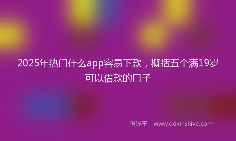 2025年热门什么app容易下款，概括五个满19岁可以借款的口子