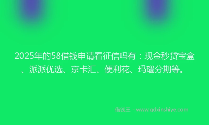 2025年的58借钱申请看征信吗有：现金秒贷宝盒、派派优选、京卡汇、便利花、玛瑙分期等。