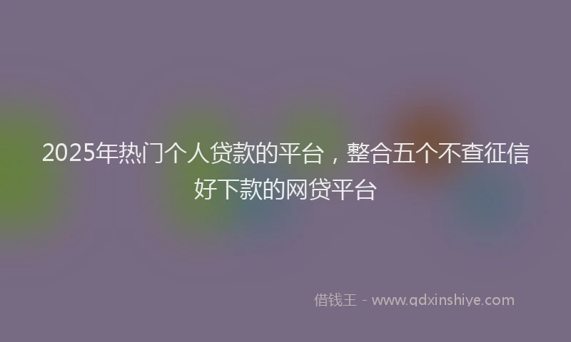 2025年热门个人贷款的平台，整合五个不查征信好下款的网贷平台
