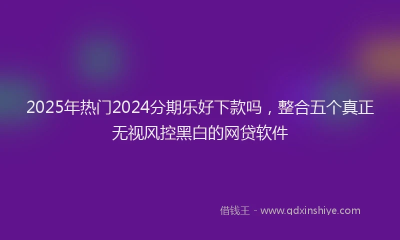 2025年热门2024分期乐好下款吗，整合五个真正无视风控黑白的网贷软件