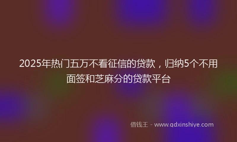 2025年热门五万不看征信的贷款，归纳5个不用面签和芝麻分的贷款平台
