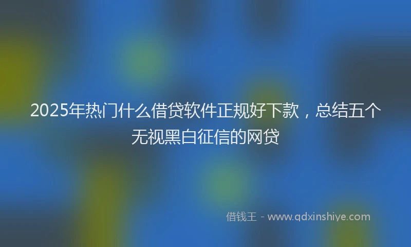 2025年热门什么借贷软件正规好下款，总结五个无视黑白征信的网贷