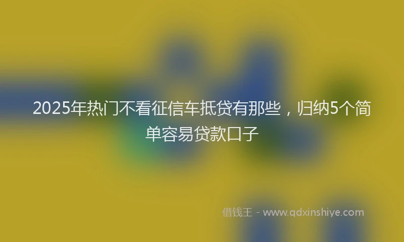 2025年热门不看征信车抵贷有那些，归纳5个简单容易贷款口子