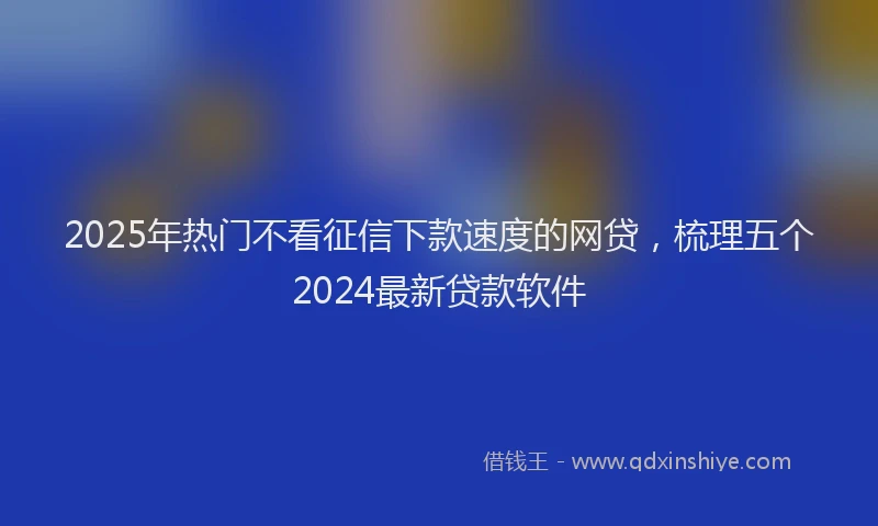 2025年热门不看征信下款速度的网贷，梳理五个2024最新贷款软件