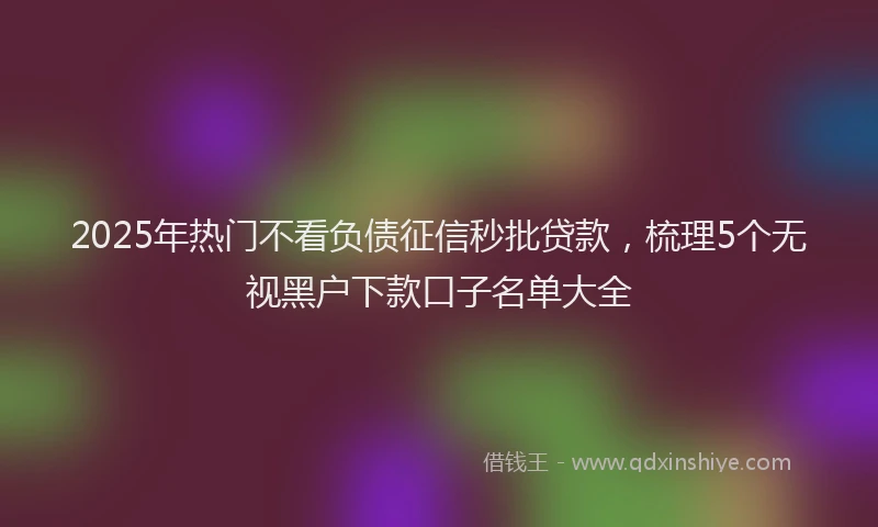2025年热门不看负债征信秒批贷款，梳理5个无视黑户下款口子名单大全