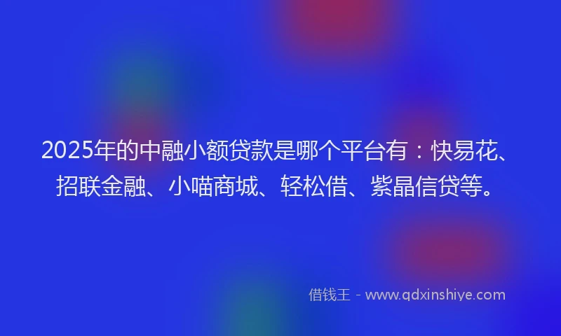 2025年的中融小额贷款是哪个平台有：快易花、招联金融、小喵商城、轻松借、紫晶信贷等。