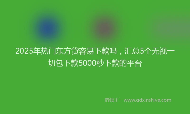 2025年热门东方贷容易下款吗，汇总5个无视一切包下款5000秒下款的平台