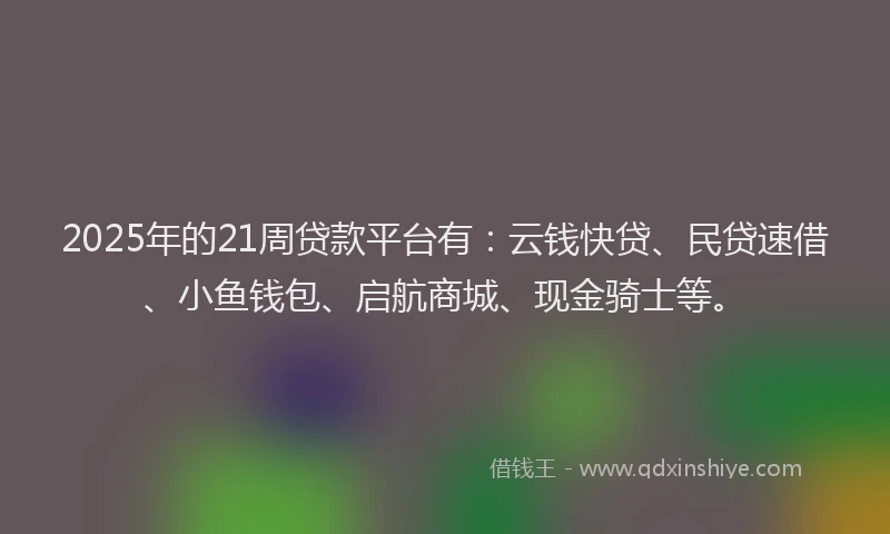 2025年的21周贷款平台有：云钱快贷、民贷速借、小鱼钱包、启航商城、现金骑士等。