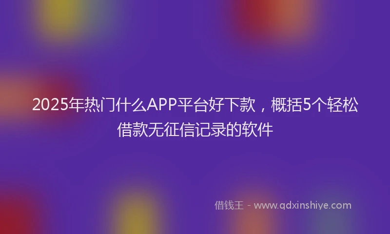 2025年热门什么APP平台好下款，概括5个轻松借款无征信记录的软件
