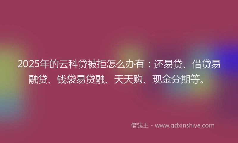 2025年的云科贷被拒怎么办有：还易贷、借贷易融贷、钱袋易贷融、天天购、现金分期等。
