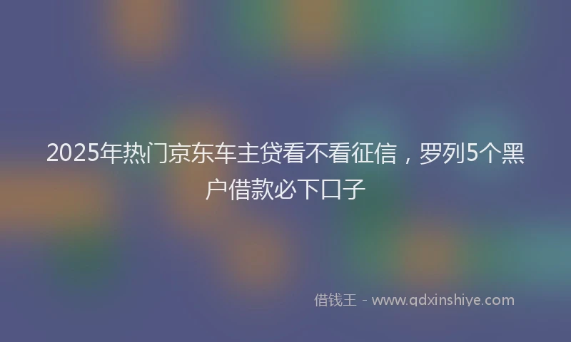 2025年热门京东车主贷看不看征信，罗列5个黑户借款必下口子