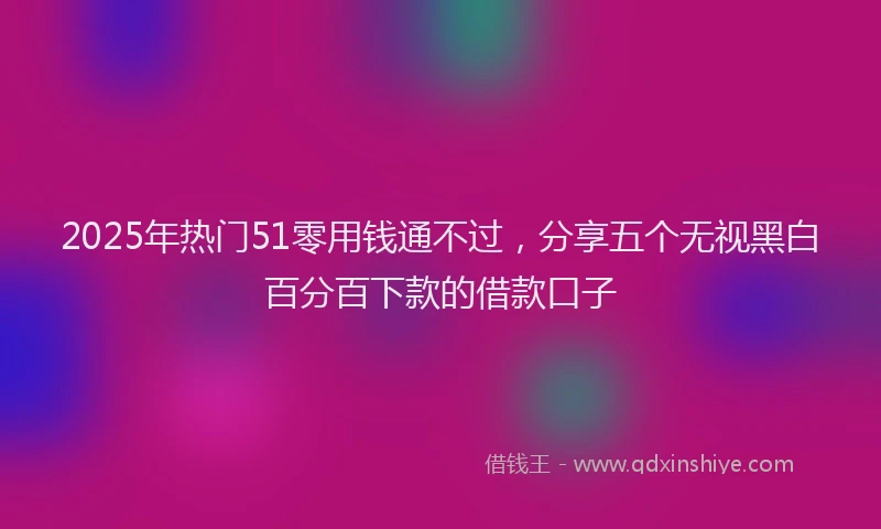 2025年热门51零用钱通不过，分享五个无视黑白百分百下款的借款口子