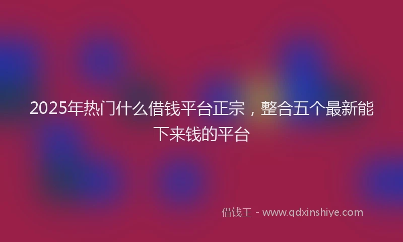 2025年热门什么借钱平台正宗，整合五个最新能下来钱的平台