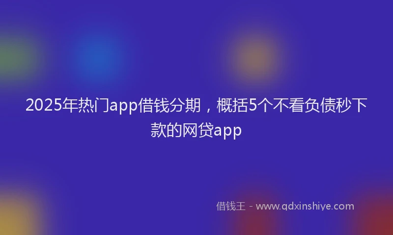 2025年热门app借钱分期，概括5个不看负债秒下款的网贷app