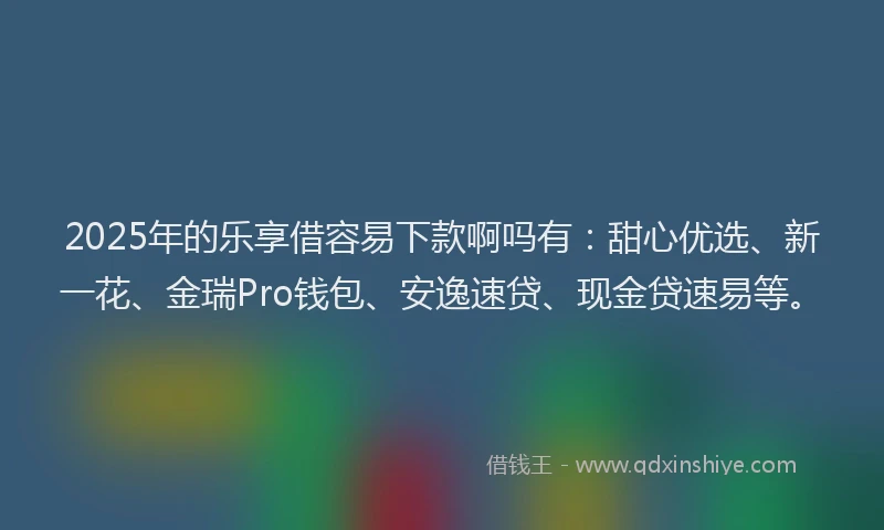 2025年的乐享借容易下款啊吗有：甜心优选、新一花、金瑞Pro钱包、安逸速贷、现金贷速易等。