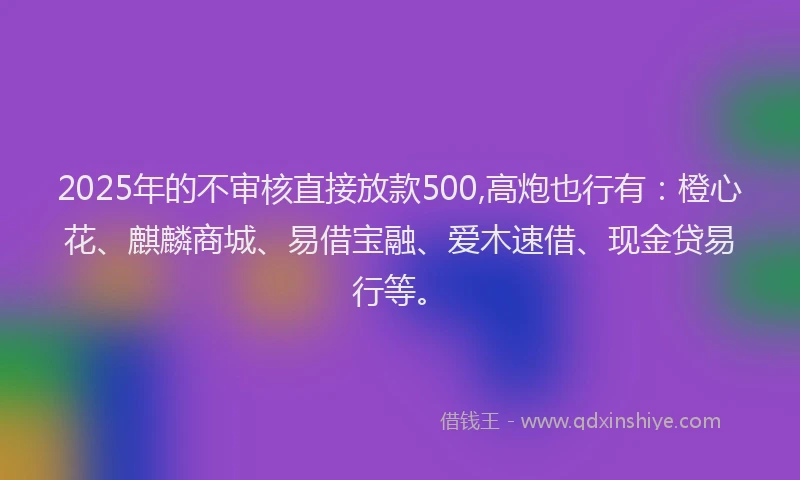 2025年的不审核直接放款500,高炮也行有：橙心花、麒麟商城、易借宝融、爱木速借、现金贷易行等。