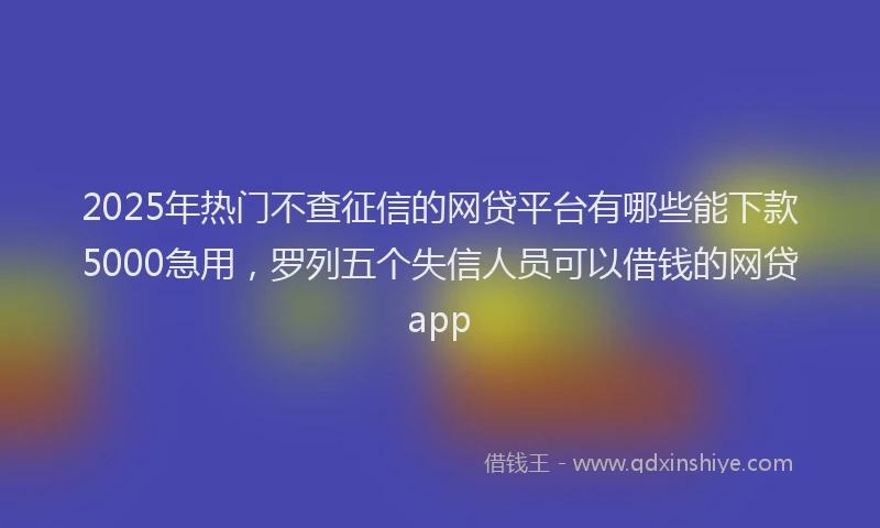 2025年热门不查征信的网贷平台有哪些能下款5000急用，罗列五个失信人员可以借钱的网贷app