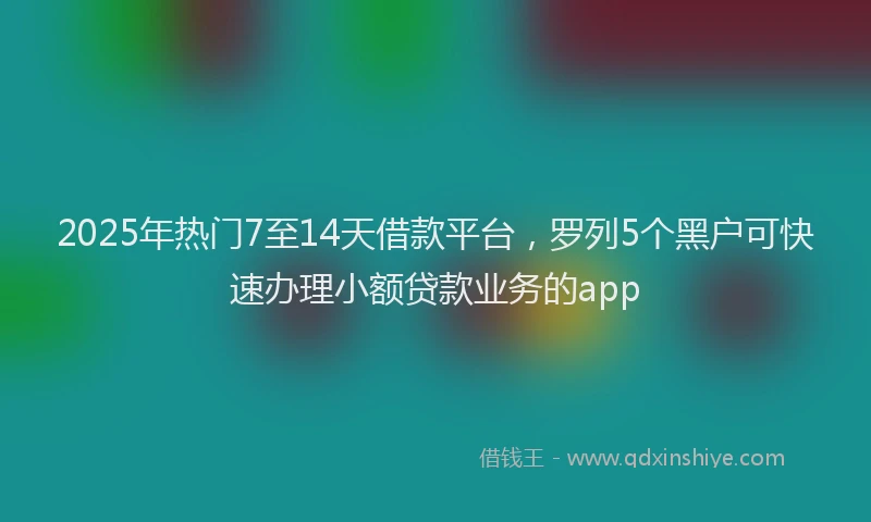 2025年热门7至14天借款平台，罗列5个黑户可快速办理小额贷款业务的app