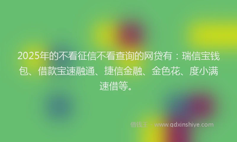2025年的不看征信不看查询的网贷有：瑞信宝钱包、借款宝速融通、捷信金融、金色花、度小满速借等。