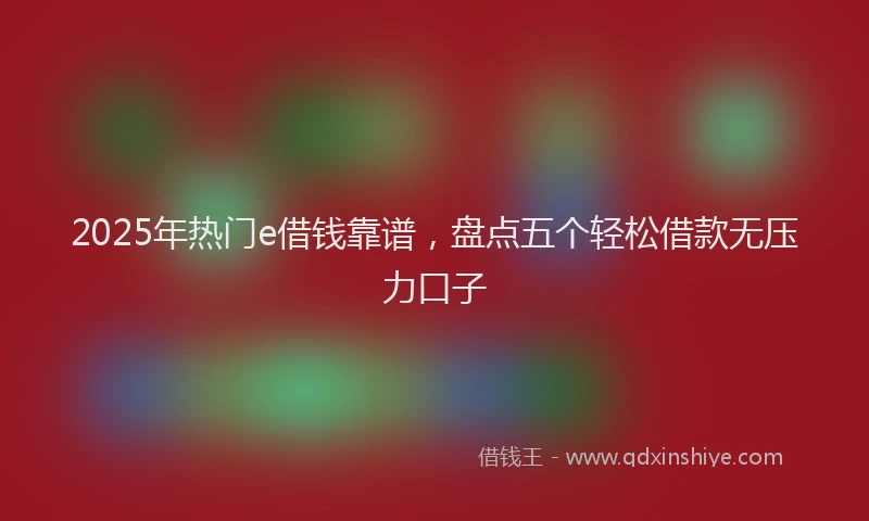 2025年热门e借钱靠谱，盘点五个轻松借款无压力口子