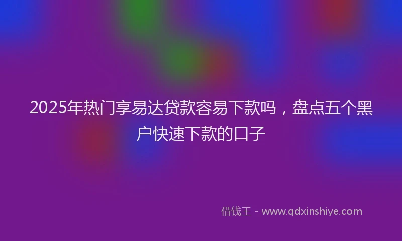 2025年热门享易达贷款容易下款吗，盘点五个黑户快速下款的口子