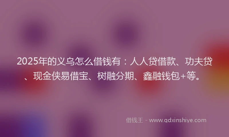 2025年的义乌怎么借钱有：人人贷借款、功夫贷、现金侠易借宝、树融分期、鑫融钱包+等。