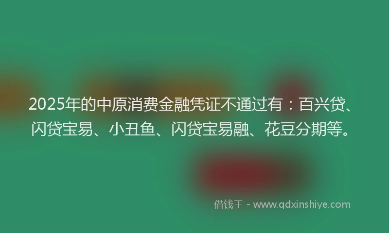 2025年的中原消费金融凭证不通过有：百兴贷、闪贷宝易、小丑鱼、闪贷宝易融、花豆分期等。