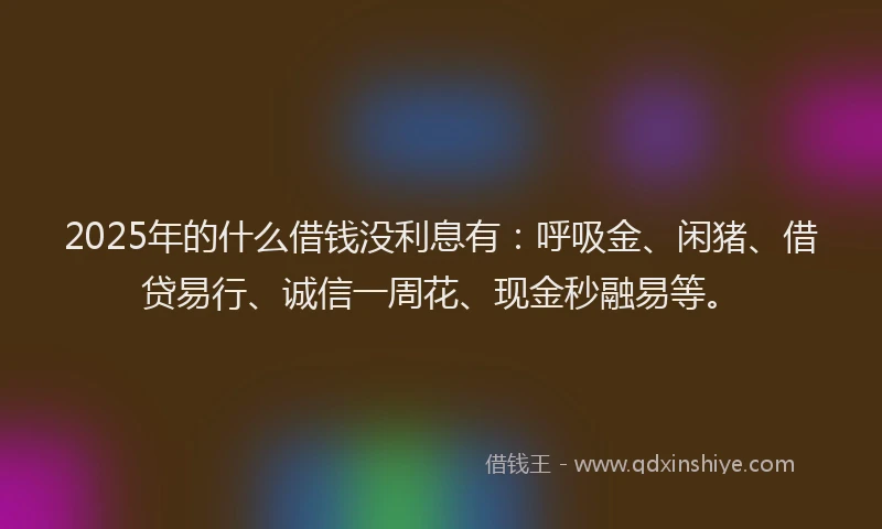 2025年的什么借钱没利息有：呼吸金、闲猪、借贷易行、诚信一周花、现金秒融易等。