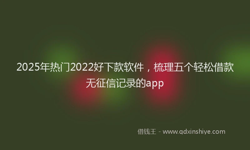 2025年热门2022好下款软件，梳理五个轻松借款无征信记录的app