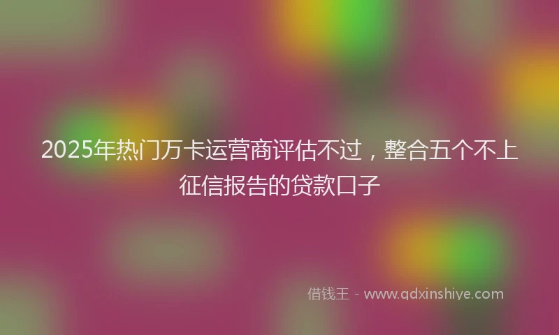 2025年热门万卡运营商评估不过，整合五个不上征信报告的贷款口子
