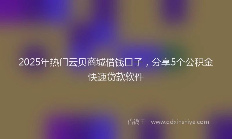 2025年热门云贝商城借钱口子，分享5个公积金快速贷款软件