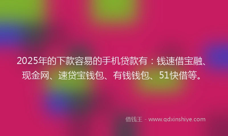 2025年的下款容易的手机贷款有：钱速借宝融、现金网、速贷宝钱包、有钱钱包、51快借等。
