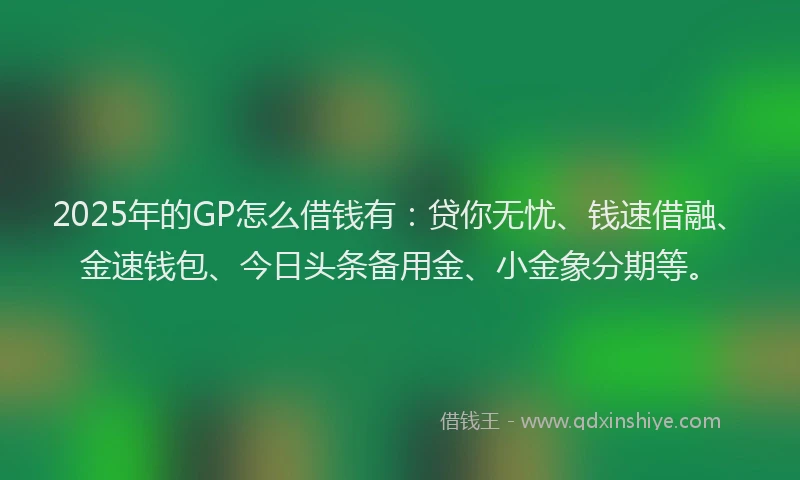 2025年的GP怎么借钱有：贷你无忧、钱速借融、金速钱包、今日头条备用金、小金象分期等。
