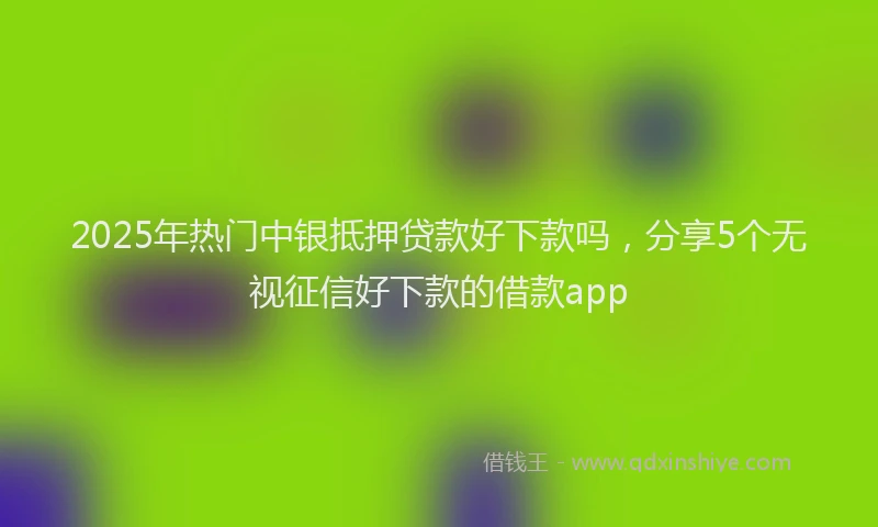2025年热门中银抵押贷款好下款吗，分享5个无视征信好下款的借款app