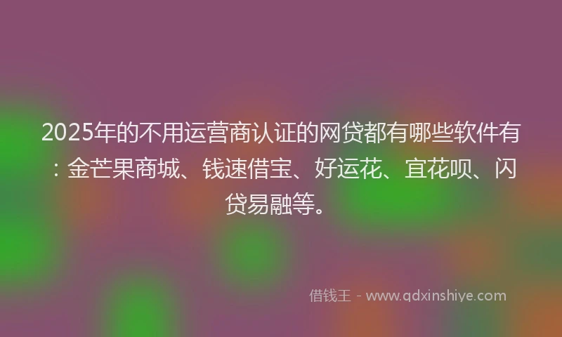 2025年的不用运营商认证的网贷都有哪些软件有：金芒果商城、钱速借宝、好运花、宜花呗、闪贷易融等。