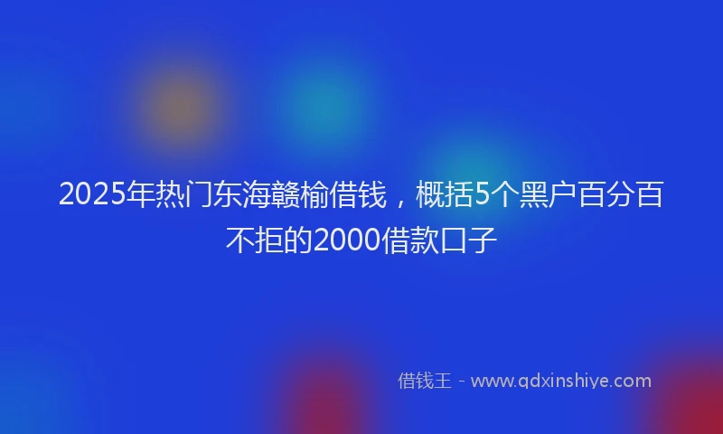 2025年热门东海赣榆借钱，概括5个黑户百分百不拒的2000借款口子