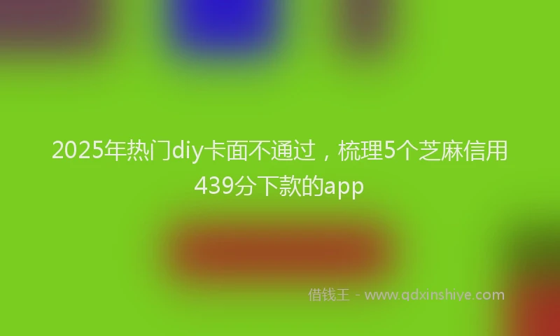 2025年热门diy卡面不通过，梳理5个芝麻信用439分下款的app