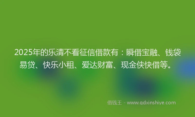 2025年的乐清不看征信借款有：瞬借宝融、钱袋易贷、快乐小租、爱达财富、现金侠快借等。