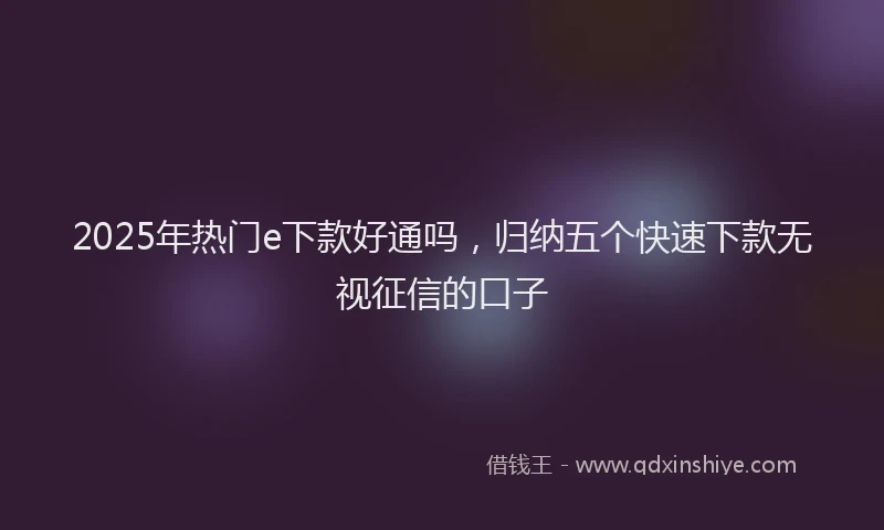 2025年热门e下款好通吗，归纳五个快速下款无视征信的口子