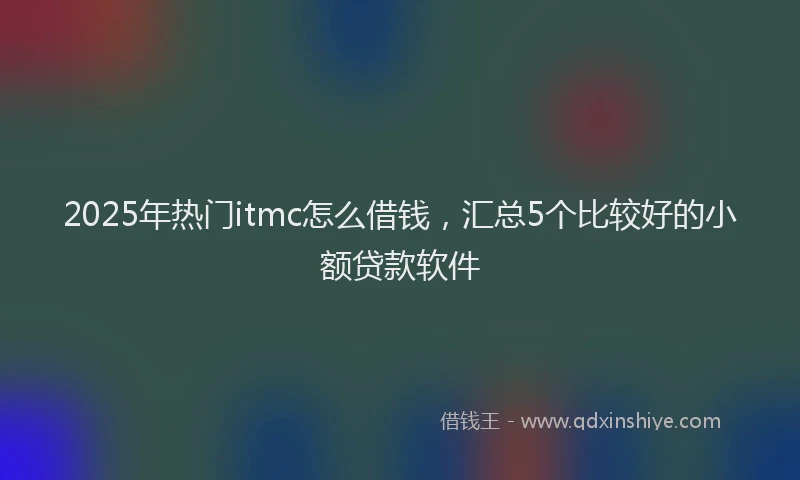 2025年热门itmc怎么借钱，汇总5个比较好的小额贷款软件